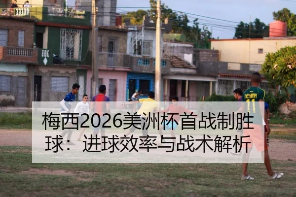 梅西2026美洲杯首战制胜球：进球效率与战术解析