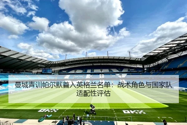 曼城青训帕尔默首入英格兰名单：战术角色与国家队适配性评估